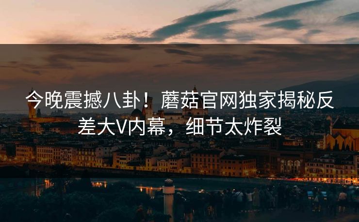 今晚震撼八卦！蘑菇官网独家揭秘反差大V内幕，细节太炸裂
