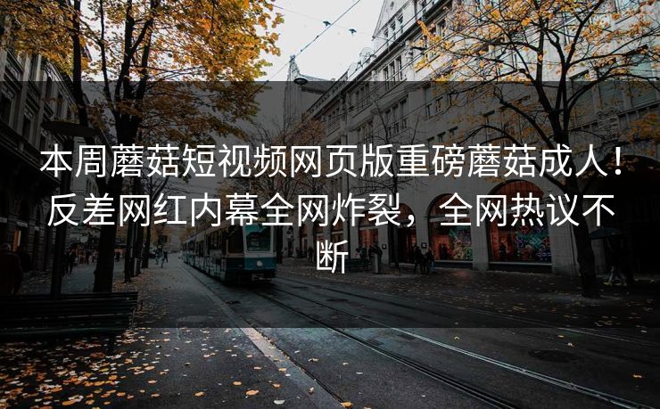 本周蘑菇短视频网页版重磅蘑菇成人！反差网红内幕全网炸裂，全网热议不断