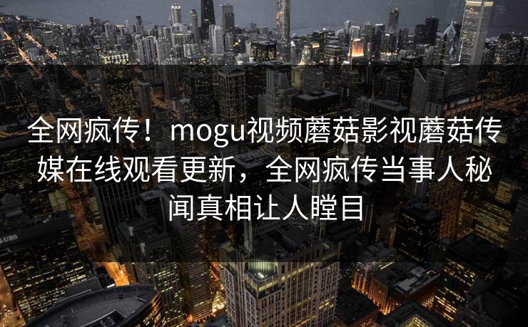 全网疯传！mogu视频蘑菇影视蘑菇传媒在线观看更新，全网疯传当事人秘闻真相让人瞠目