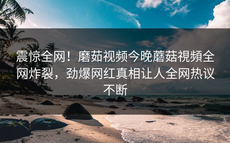 震惊全网！磨茹视频今晚蘑菇視頻全网炸裂，劲爆网红真相让人全网热议不断
