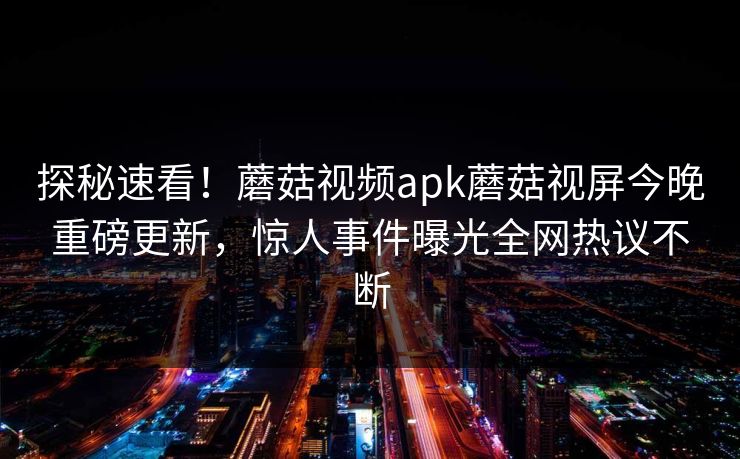 探秘速看！蘑菇视频apk蘑菇视屏今晚重磅更新，惊人事件曝光全网热议不断