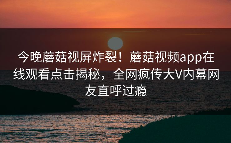 今晚蘑菇视屏炸裂！蘑菇视频app在线观看点击揭秘，全网疯传大V内幕网友直呼过瘾