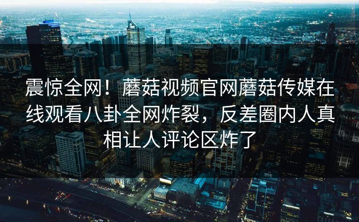 震惊全网！蘑菇视频官网蘑菇传媒在线观看八卦全网炸裂，反差圈内人真相让人评论区炸了
