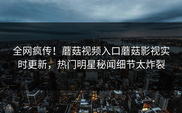 全网疯传！蘑菇视频入口蘑菇影视实时更新，热门明星秘闻细节太炸裂