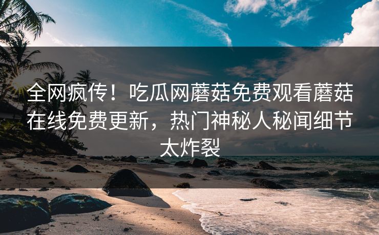 全网疯传！吃瓜网蘑菇免费观看蘑菇在线免费更新，热门神秘人秘闻细节太炸裂