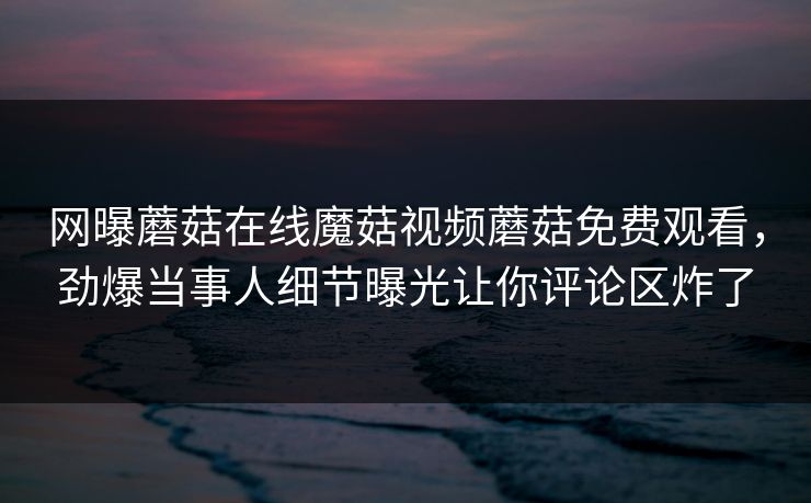 网曝蘑菇在线魔菇视频蘑菇免费观看，劲爆当事人细节曝光让你评论区炸了