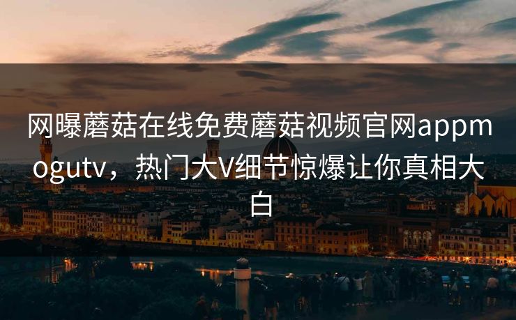 网曝蘑菇在线免费蘑菇视频官网appmogutv，热门大V细节惊爆让你真相大白