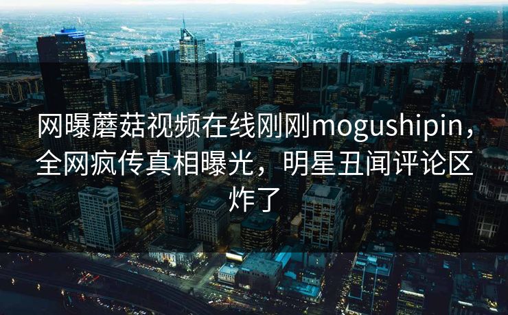网曝蘑菇视频在线刚刚mogushipin，全网疯传真相曝光，明星丑闻评论区炸了