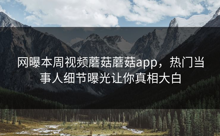 网曝本周视频蘑菇蘑菇app，热门当事人细节曝光让你真相大白