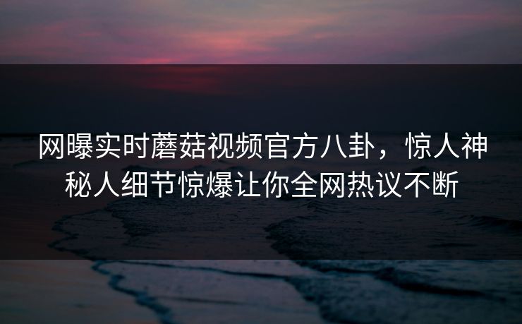 网曝实时蘑菇视频官方八卦，惊人神秘人细节惊爆让你全网热议不断