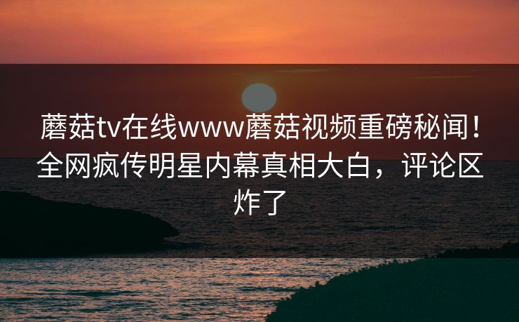蘑菇tv在线www蘑菇视频重磅秘闻！全网疯传明星内幕真相大白，评论区炸了
