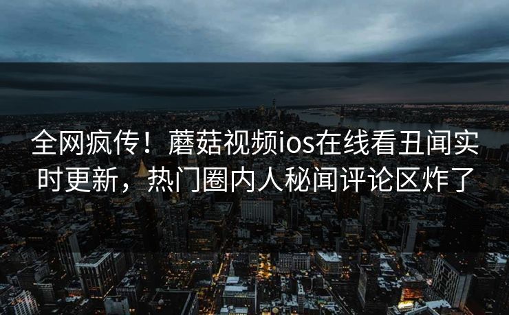 全网疯传！蘑菇视频ios在线看丑闻实时更新，热门圈内人秘闻评论区炸了