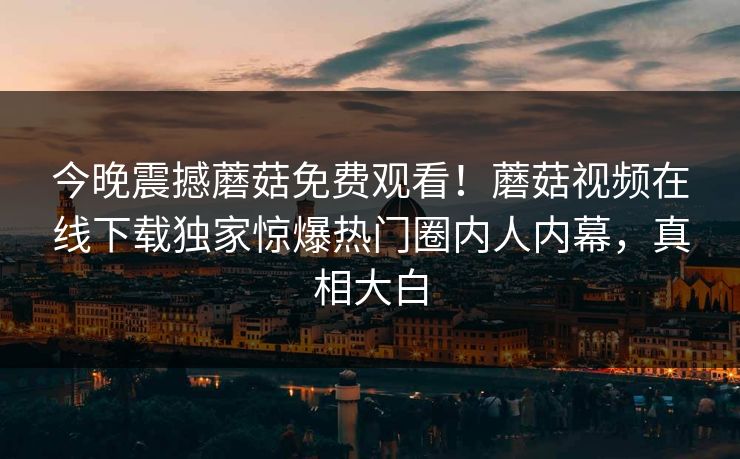 今晚震撼蘑菇免费观看！蘑菇视频在线下载独家惊爆热门圈内人内幕，真相大白