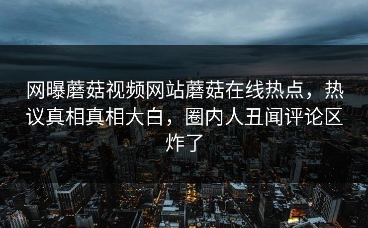 网曝蘑菇视频网站蘑菇在线热点，热议真相真相大白，圈内人丑闻评论区炸了