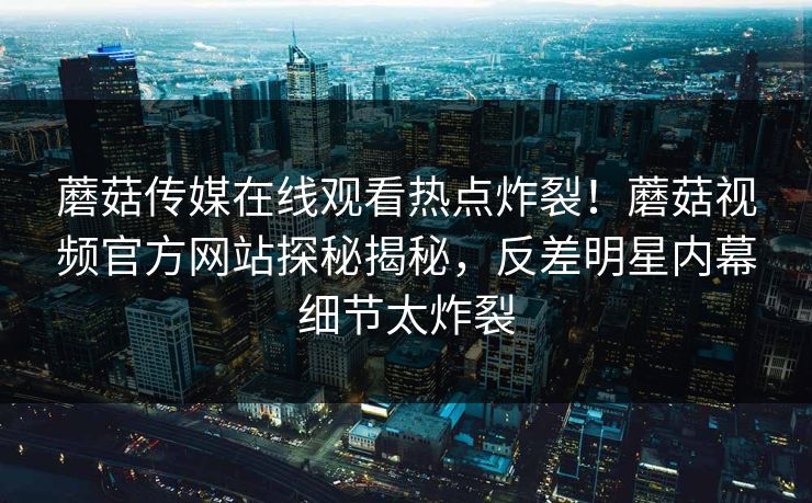 蘑菇传媒在线观看热点炸裂！蘑菇视频官方网站探秘揭秘，反差明星内幕细节太炸裂