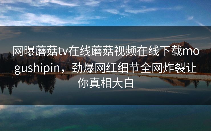 网曝蘑菇tv在线蘑菇视频在线下载mogushipin，劲爆网红细节全网炸裂让你真相大白