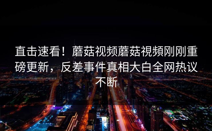 直击速看！蘑菇视频蘑菇視頻刚刚重磅更新，反差事件真相大白全网热议不断