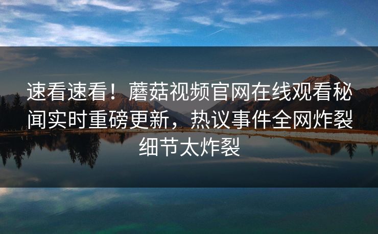 速看速看！蘑菇视频官网在线观看秘闻实时重磅更新，热议事件全网炸裂细节太炸裂