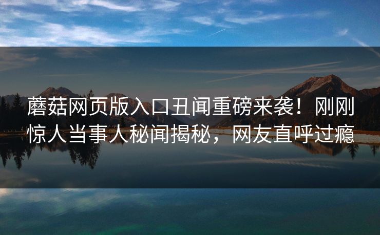 蘑菇网页版入口丑闻重磅来袭！刚刚惊人当事人秘闻揭秘，网友直呼过瘾