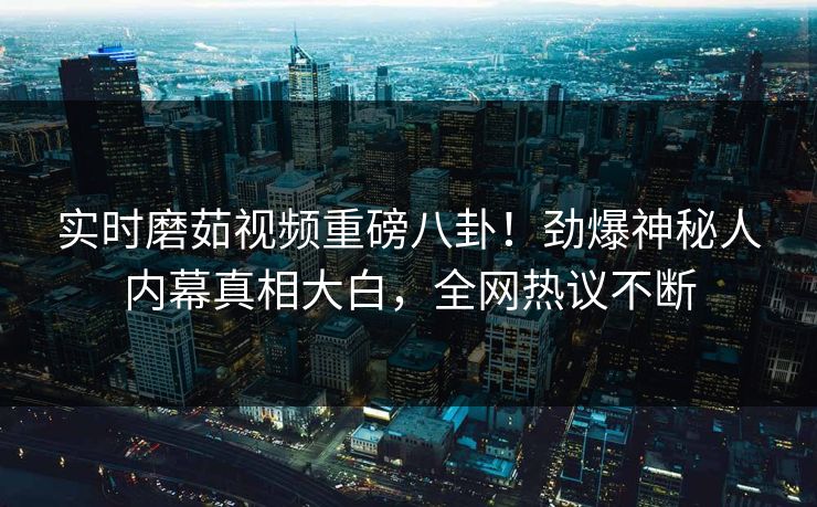 实时磨茹视频重磅八卦！劲爆神秘人内幕真相大白，全网热议不断