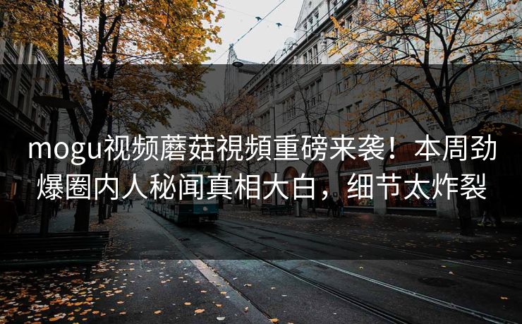 mogu视频蘑菇視頻重磅来袭！本周劲爆圈内人秘闻真相大白，细节太炸裂