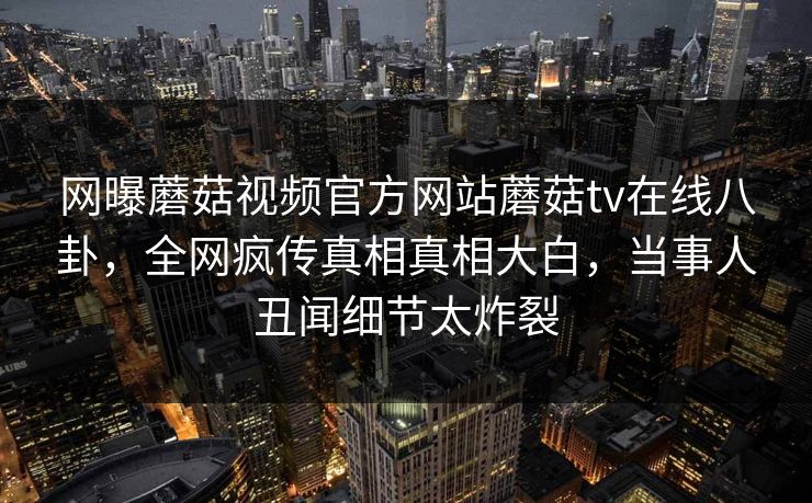 网曝蘑菇视频官方网站蘑菇tv在线八卦，全网疯传真相真相大白，当事人丑闻细节太炸裂