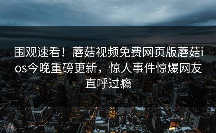 围观速看！蘑菇视频免费网页版蘑菇ios今晚重磅更新，惊人事件惊爆网友直呼过瘾