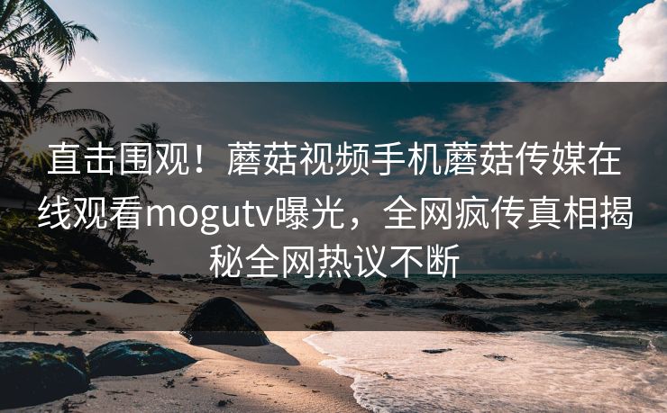 直击围观！蘑菇视频手机蘑菇传媒在线观看mogutv曝光，全网疯传真相揭秘全网热议不断