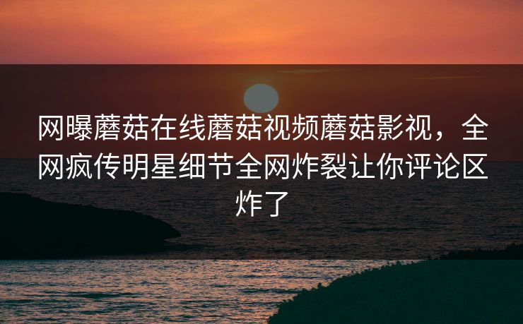网曝蘑菇在线蘑菇视频蘑菇影视，全网疯传明星细节全网炸裂让你评论区炸了