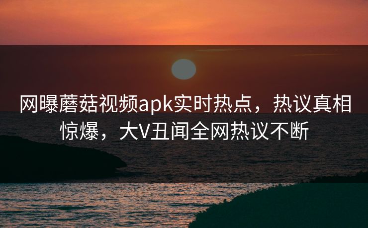 网曝蘑菇视频apk实时热点，热议真相惊爆，大V丑闻全网热议不断