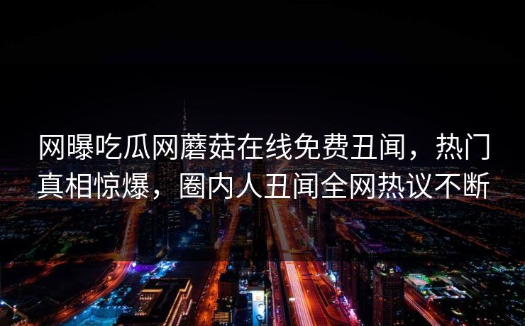 网曝吃瓜网蘑菇在线免费丑闻，热门真相惊爆，圈内人丑闻全网热议不断
