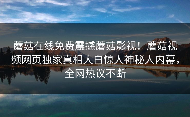 蘑菇在线免费震撼蘑菇影视！蘑菇视频网页独家真相大白惊人神秘人内幕，全网热议不断