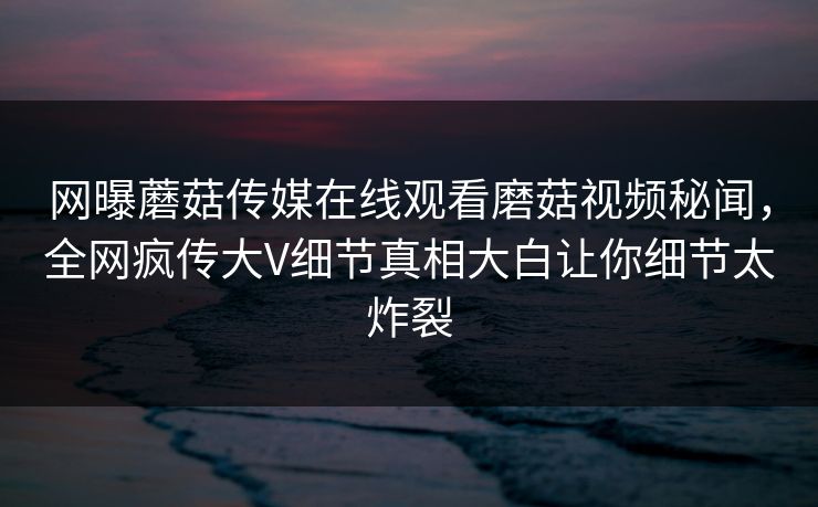 网曝蘑菇传媒在线观看磨菇视频秘闻，全网疯传大V细节真相大白让你细节太炸裂