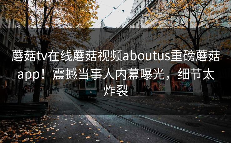 蘑菇tv在线蘑菇视频aboutus重磅蘑菇app！震撼当事人内幕曝光，细节太炸裂