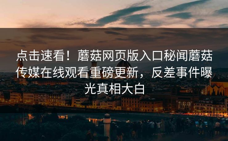点击速看！蘑菇网页版入口秘闻蘑菇传媒在线观看重磅更新，反差事件曝光真相大白