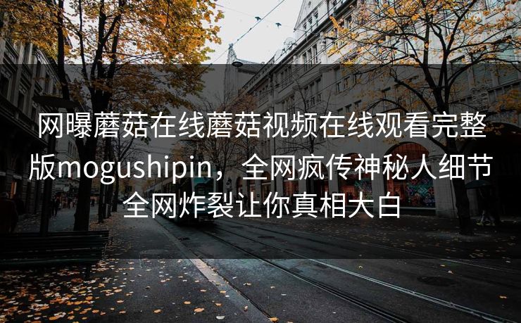 网曝蘑菇在线蘑菇视频在线观看完整版mogushipin，全网疯传神秘人细节全网炸裂让你真相大白