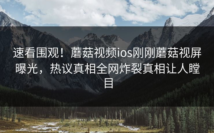 速看围观！蘑菇视频ios刚刚蘑菇视屏曝光，热议真相全网炸裂真相让人瞠目