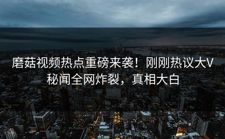 磨菇视频热点重磅来袭！刚刚热议大V秘闻全网炸裂，真相大白