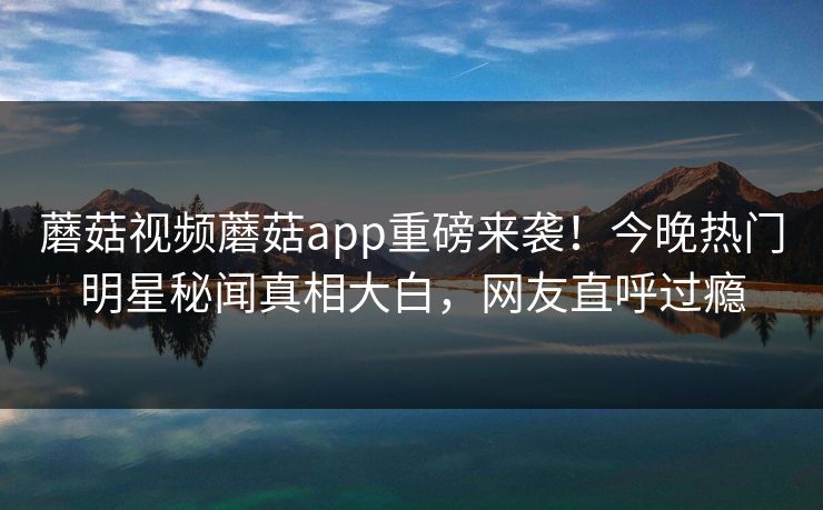 蘑菇视频蘑菇app重磅来袭！今晚热门明星秘闻真相大白，网友直呼过瘾