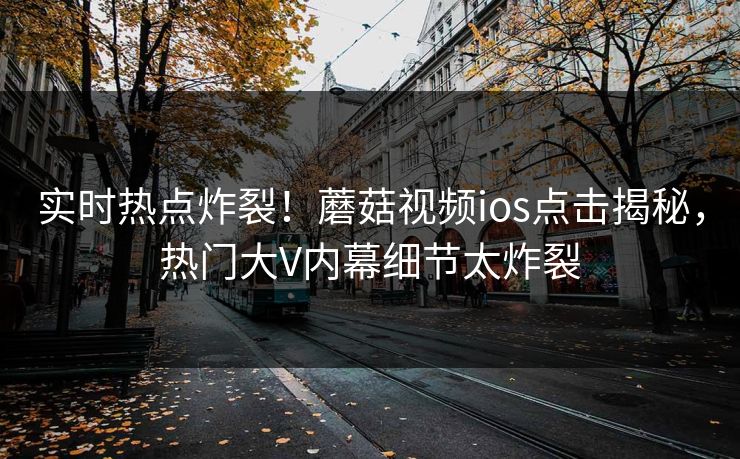 实时热点炸裂！蘑菇视频ios点击揭秘，热门大V内幕细节太炸裂