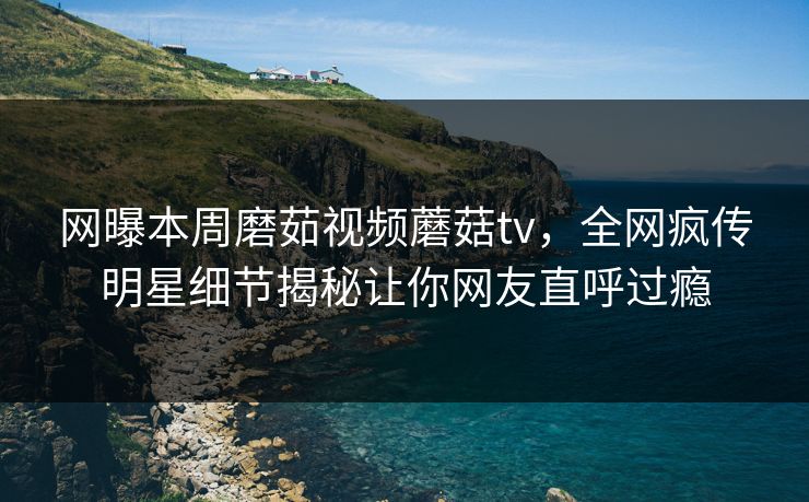 网曝本周磨茹视频蘑菇tv，全网疯传明星细节揭秘让你网友直呼过瘾
