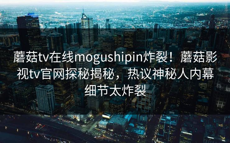蘑菇tv在线mogushipin炸裂！蘑菇影视tv官网探秘揭秘，热议神秘人内幕细节太炸裂