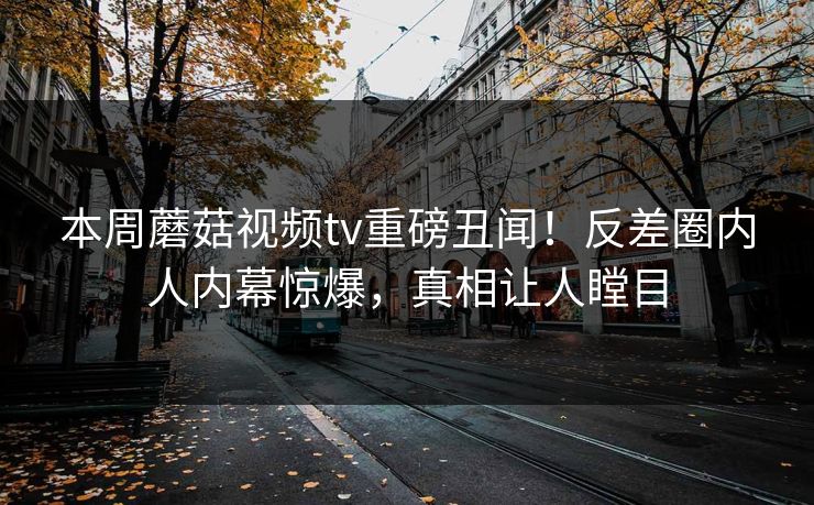本周蘑菇视频tv重磅丑闻！反差圈内人内幕惊爆，真相让人瞠目