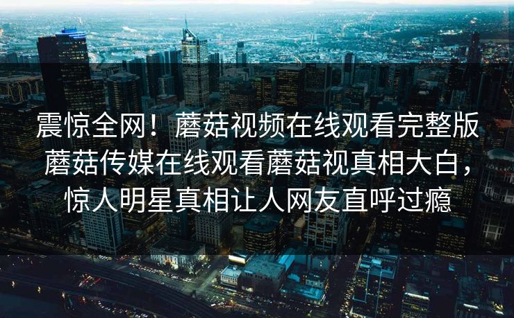 震惊全网！蘑菇视频在线观看完整版蘑菇传媒在线观看蘑菇视真相大白，惊人明星真相让人网友直呼过瘾