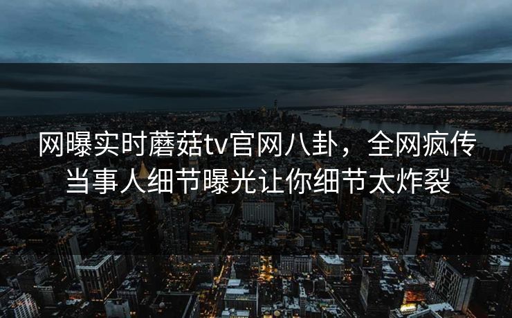 网曝实时蘑菇tv官网八卦，全网疯传当事人细节曝光让你细节太炸裂