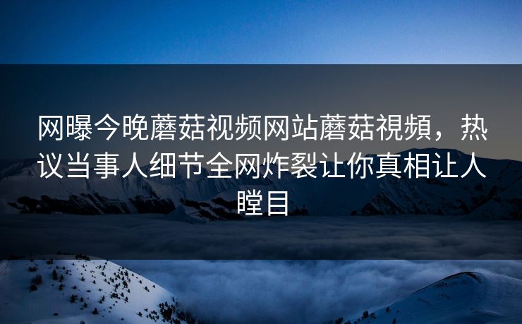 网曝今晚蘑菇视频网站蘑菇視頻，热议当事人细节全网炸裂让你真相让人瞠目