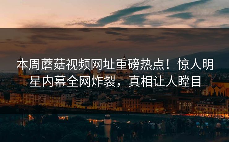 本周蘑菇视频网址重磅热点！惊人明星内幕全网炸裂，真相让人瞠目