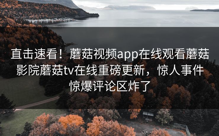 直击速看！蘑菇视频app在线观看蘑菇影院蘑菇tv在线重磅更新，惊人事件惊爆评论区炸了