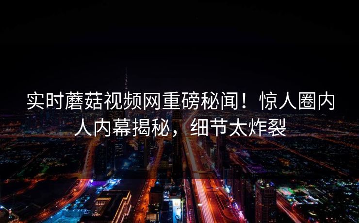 实时蘑菇视频网重磅秘闻！惊人圈内人内幕揭秘，细节太炸裂
