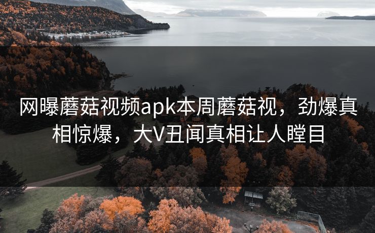 网曝蘑菇视频apk本周蘑菇视，劲爆真相惊爆，大V丑闻真相让人瞠目